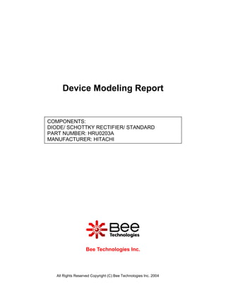 Device Modeling Report


COMPONENTS:
DIODE/ SCHOTTKY RECTIFIER/ STANDARD
PART NUMBER: HRU0203A
MANUFACTURER: HITACHI




                    Bee Technologies Inc.



   All Rights Reserved Copyright (C) Bee Technologies Inc. 2004
 
