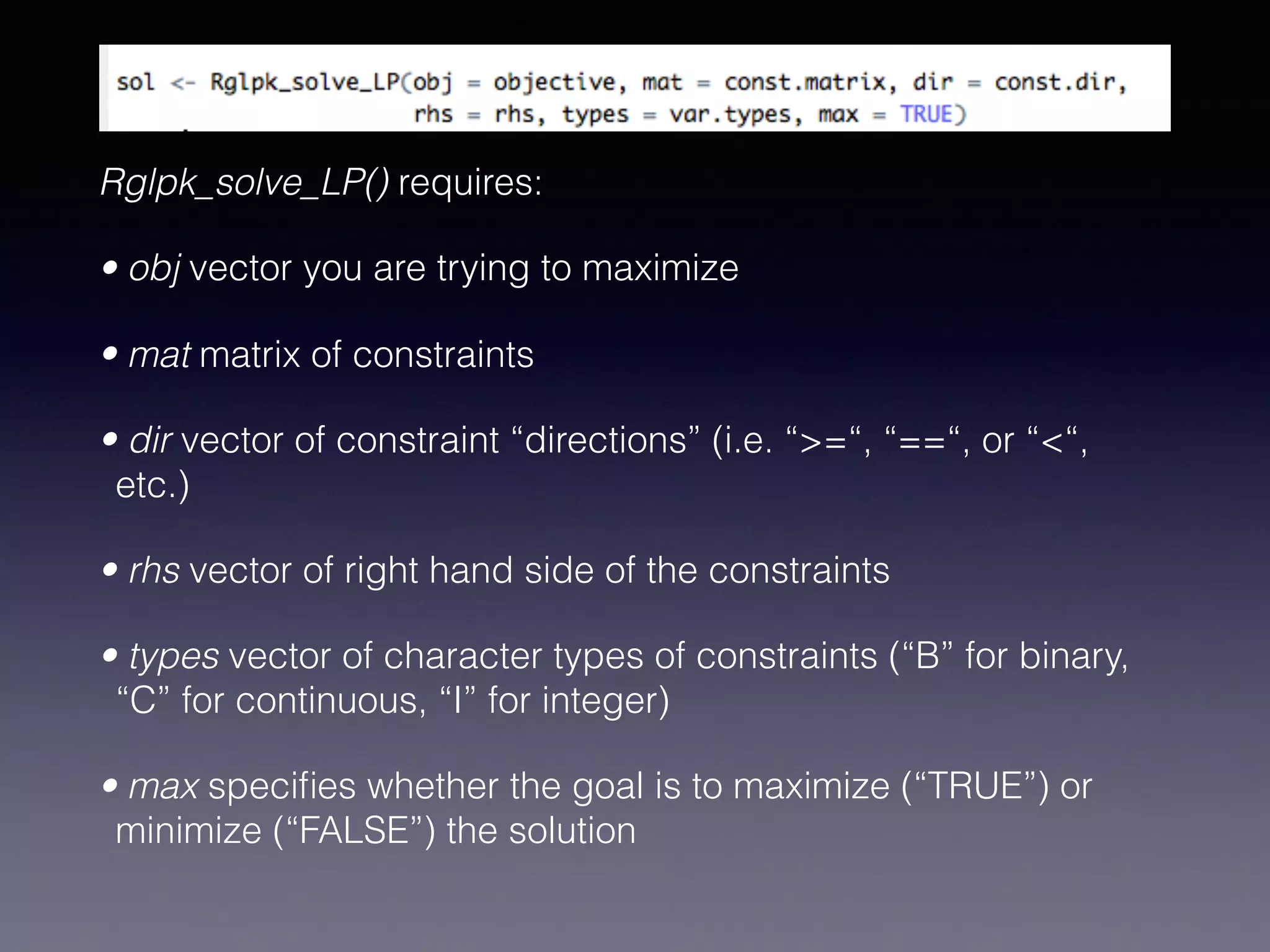 Rglpk_solve_LP() requires:
• obj vector you are trying to maximize
• mat matrix of constraints
• dir vector of constraint “directions” (i.e. “>=“, “==“, or “<“,
etc.)
• rhs vector of right hand side of the constraints
• types vector of character types of constraints (“B” for binary,
“C” for continuous, “I” for integer)
• max speciﬁes whether the goal is to maximize (“TRUE”) or
minimize (“FALSE”) the solution
 