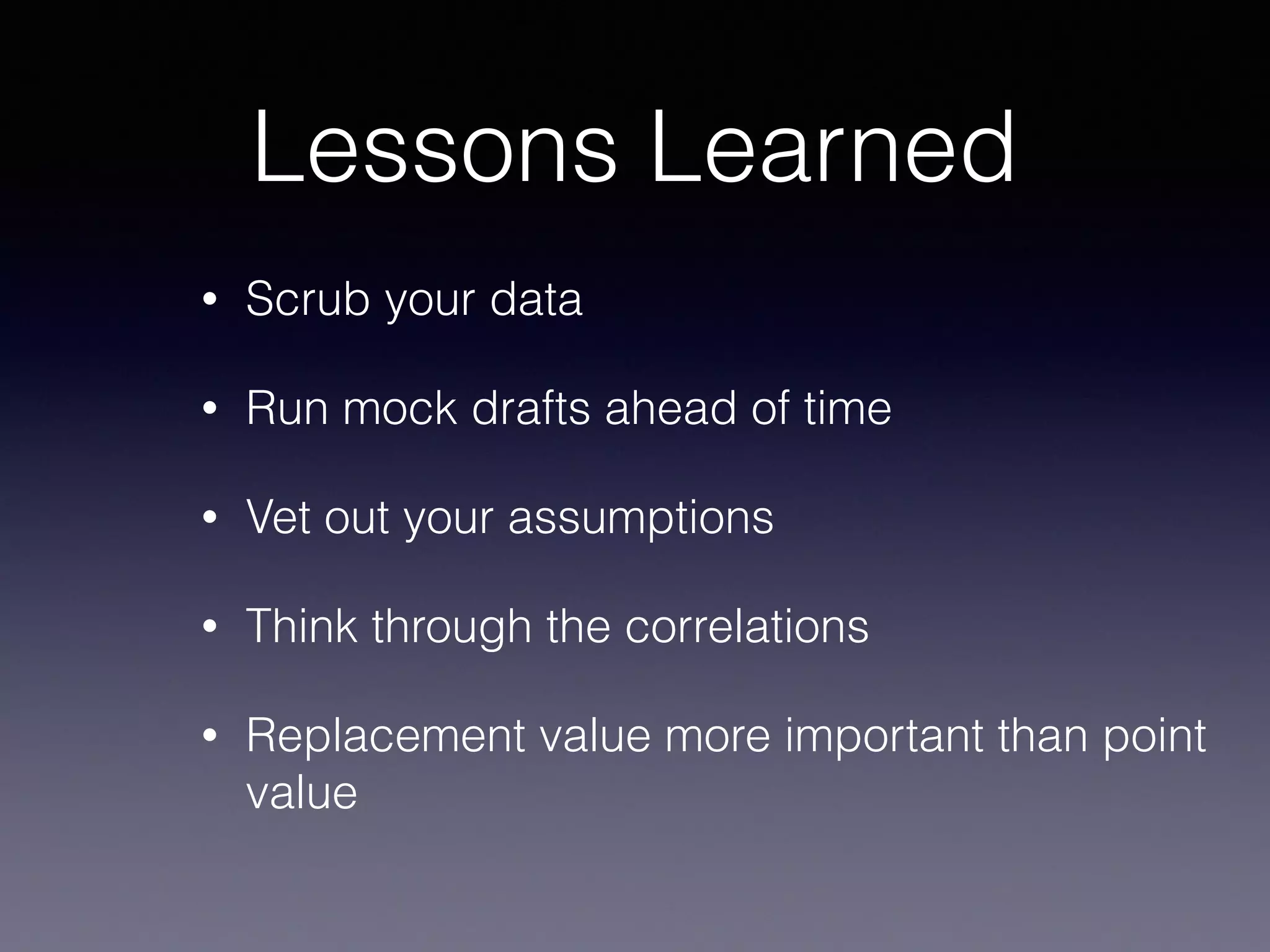 Lessons Learned
• Scrub your data
• Run mock drafts ahead of time
• Vet out your assumptions
• Think through the correlations
• Replacement value more important than point
value
 