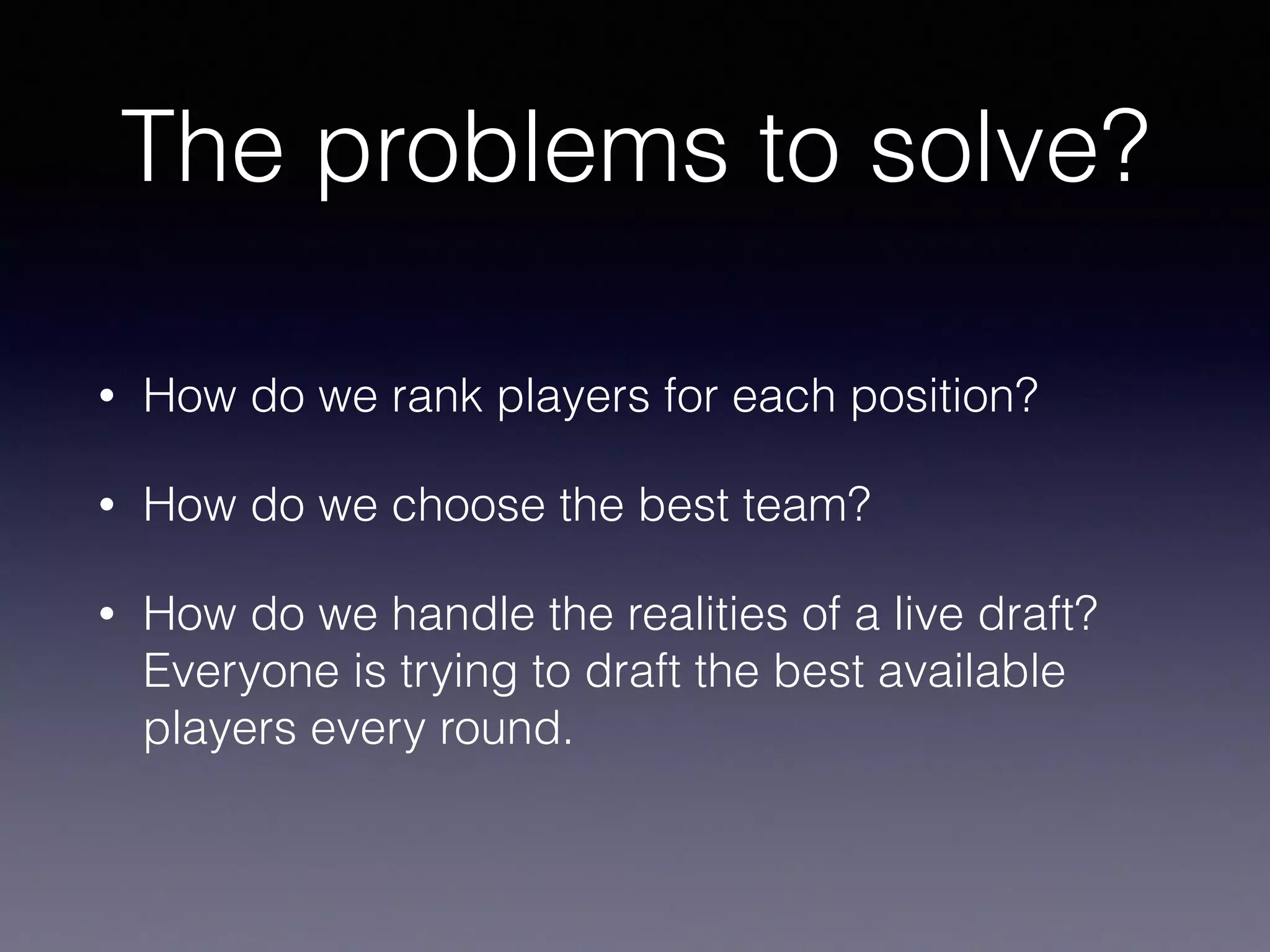 The problems to solve?
• How do we rank players for each position?
• How do we choose the best team?
• How do we handle the realities of a live draft?
Everyone is trying to draft the best available
players every round.
 
