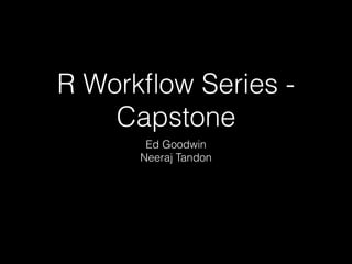 R Workﬂow Series -
Capstone
Ed Goodwin
Neeraj Tandon
 