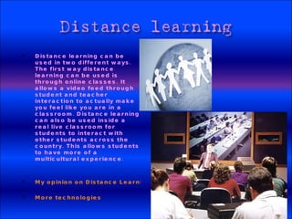 Distance learning can be used in two different ways. The first way distance learning can be used is through online classes. It allows a video feed through student and teacher interaction to actually make you feel like you are in a classroom. Distance learning can also be used inside a real live classroom for students to interact with other students across the country. This allows students to have more of a multicultural experience. My opinion on Distance Learning More technologies 