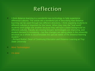 I think distance learning is a wonderful new technology to help experience difference cultures. The article did a wonderful job of describing how distance learning can be used through two different directions. I think exposing students to different cultures is important for the future. When they inter the “real world” students wont judge one another because they will have a base background on different cultures. Faculty are moving forward, technologies are improving, and student demand is increasing -- but few changes are taking place in the university structure as a whole to accommodate the special needs of the distance-learning student." - Richard Bothel, Dean of Continuing Education and Distance Learning at Troy State University More Technologies! I’m done 