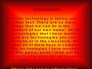 I think technology is taking over rather fast. There are so many things that we can do in the comfort of our own home!  All the technologies that I have mentioned here are technologies you can use at home or in the classroom, that what all of them have in common. The technologies I have mentioned in this power point I think will be used in education for many years to come! Where did I get my information? 