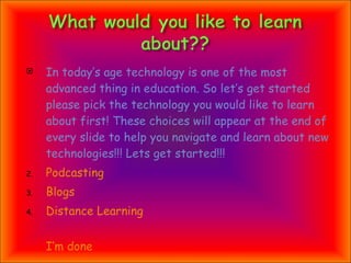 In today’s age technology is one of the most advanced thing in education. So let’s get started please pick the technology you would like to learn about first! These choices will appear at the end of every slide to help you navigate and learn about new technologies!!! Lets get started!!! Podcasting Blogs Distance Learning   I’m done                    
