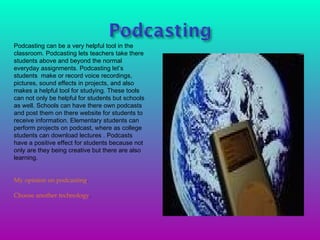 Podcasting can be a very helpful tool in the classroom. Podcasting lets teachers take there students above and beyond the normal  everyday assignments. Podcasting let’s students  make or record voice recordings, pictures, sound effects in projects, and also makes a helpful tool for studying. These tools can not only be helpful for students but schools as well. Schools can have there own podcasts and post them on there website for students to receive information. Elementary students can perform projects on podcast, where as college students can download lectures . Podcasts have a positive effect for students because not only are they being creative but there are also learning . My opinion on podcasting . Choose another technology . 