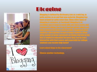 Blogging is defined by dictionary.com as a web log, to write entries in on and find new material. Blogging has been around for quite some time. Many other types of blogging is myspace, or facebook! Blogging is an excellent way to keep in touch with you class mates and teachers! It allows you to post journal entries which can help students with there writing skills. Blogging allows students, and teachers to have a larger network. Blogs  allow people to leave comments on things that you wrote this is helpful in education because they can be more interactive with there peers and especially for college students can receive help faster! Learn about blogs in the classroom? Choose another technology . 