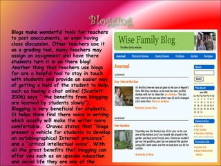 Blogs make wonderful tools for teachers to post anoccuments, or even having class discussion. Other teachers use it as a grading tool, many teachers may assign an assignment and have there students turn it in on there blog! Another thing that teachers use blogs for are a helpful tool to stay in touch with students and provide an easier way of getting a hold of the student to help, such as having a chat online! (Scarlett 2006) says “ the benefits from blogging are learned by students slowly”). Blogging is very beneficial for students. It helps them find there voice in writing which usually will make the writer more comfortable.  Oravec states that “blogs present a vehicle for students to develop an autobiographical Internet presence” and a “critical intellectual voice”. With all the great benefits that blogging can offer you such as an upscale education and social life they are one of the easiest things to make.  My opinion on blogging Choose another technology 