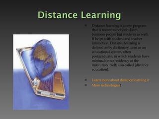 Distance learning is a new program that is meant to not only keep business people but students as well. It helps with student and teacher interaction. Distance learning is defined as by dictionary .com as an educational system, often postgraduate, in which students have minimal or no residency at the institution itself; also called [distance education],  Learn more about distance learning in the classroom! More technologies !  