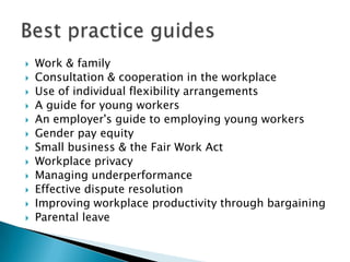    Work & family
   Consultation & cooperation in the workplace
   Use of individual flexibility arrangements
   A guide for young workers
   An employer's guide to employing young workers
   Gender pay equity
   Small business & the Fair Work Act
   Workplace privacy
   Managing underperformance
   Effective dispute resolution
   Improving workplace productivity through bargaining
   Parental leave
 