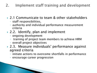    2.1 Communicate to team & other stakeholders
    ◦ staff responsibilities,
    ◦ authority and individual performance measurement
      criteria
   2.2. Identify, plan and implement
    ◦ ongoing development
    ◦ training of project team members to achieve HRM
    ◦ overall project objectives
   2.3. Measure individuals' performance against
    agreed criteria
    ◦ initiate actions to overcome shortfalls in performance
    ◦ encourage career progression
 