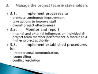   3.1.     Implement processes to
    ◦ promote continuous improvement
    ◦ take actions to improve staff
    ◦ overall project effectiveness
   3.2.     Monitor and report
    ◦ internal and external influences on individual &
      project team member performance & morale to a
      higher project authority
   3.3.     Implement established procedures
    for
    ◦ interpersonal communication,
    ◦ counselling
    ◦ conflict resolution
 
