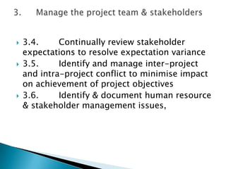    3.4.     Continually review stakeholder
    expectations to resolve expectation variance
   3.5.     Identify and manage inter-project
    and intra-project conflict to minimise impact
    on achievement of project objectives
   3.6.     Identify & document human resource
    & stakeholder management issues,
 