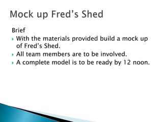 Brief
 With the materials provided build a mock up
  of Fred’s Shed.
 All team members are to be involved.
 A complete model is to be ready by 12 noon.
 