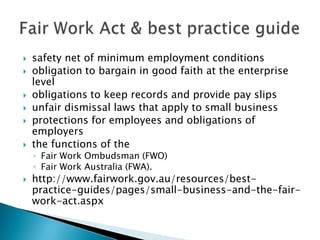    safety net of minimum employment conditions
   obligation to bargain in good faith at the enterprise
    level
   obligations to keep records and provide pay slips
   unfair dismissal laws that apply to small business
   protections for employees and obligations of
    employers
   the functions of the
    ◦ Fair Work Ombudsman (FWO)
    ◦ Fair Work Australia (FWA).
   http://www.fairwork.gov.au/resources/best-
    practice-guides/pages/small-business-and-the-fair-
    work-act.aspx
 