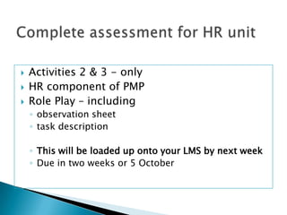    Activities 2 & 3 - only
   HR component of PMP
   Role Play – including
    ◦ observation sheet
    ◦ task description

    ◦ This will be loaded up onto your LMS by next week
    ◦ Due in two weeks or 5 October
 