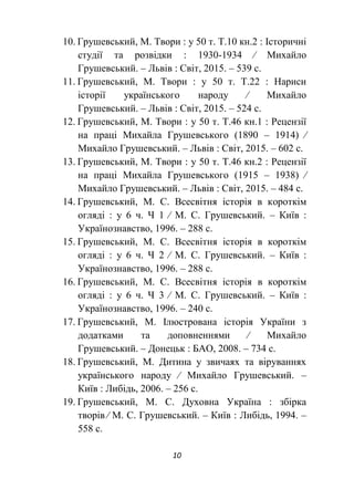 10
10. Грушевський, М. Твори : у 50 т. Т.10 кн.2 : Історичні
студії та розвідки : 1930-1934 ∕ Михайло
Грушевський. – Львів : Світ, 2015. – 539 с.
11. Грушевський, М. Твори : у 50 т. Т.22 : Нариси
історії українського народу ∕ Михайло
Грушевський. – Львів : Світ, 2015. – 524 с.
12. Грушевський, М. Твори : у 50 т. Т.46 кн.1 : Рецензії
на праці Михайла Грушевського (1890 – 1914) ∕
Михайло Грушевський. – Львів : Світ, 2015. – 602 с.
13. Грушевський, М. Твори : у 50 т. Т.46 кн.2 : Рецензії
на праці Михайла Грушевського (1915 – 1938) ∕
Михайло Грушевський. – Львів : Світ, 2015. – 484 с.
14. Грушевський, М. С. Всесвітня історія в короткім
огляді : у 6 ч. Ч 1 ∕ М. С. Грушевський. – Київ :
Українознавство, 1996. – 288 с.
15. Грушевський, М. С. Всесвітня історія в короткім
огляді : у 6 ч. Ч 2 ∕ М. С. Грушевський. – Київ :
Українознавство, 1996. – 288 с.
16. Грушевський, М. С. Всесвітня історія в короткім
огляді : у 6 ч. Ч 3 ∕ М. С. Грушевський. – Київ :
Українознавство, 1996. – 240 с.
17. Грушевський, М. Ілюстрована історія України з
додатками та доповненнями ∕ Михайло
Грушевський. – Донецьк : БАО, 2008. – 734 с.
18. Грушевський, М. Дитина у звичаях та віруваннях
українського народу ∕ Михайло Грушевський. –
Київ : Либідь, 2006. – 256 с.
19. Грушевський, М. С. Духовна Україна : збірка
творів ∕ М. С. Грушевський. – Київ : Либідь, 1994. –
558 с.
 
