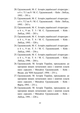 11
20. Грушевський, М. С. Історія української літератури :
в 6 т. Т.1 кн.9 ∕ М. С. Грушевський. – Київ : Либідь,
1993. – 391 с.
21. Грушевський, М. С. Історія української літератури :
в 6 т. Т.2 кн 9. ∕ М. С. Грушевський. – Київ : Либідь,
1993. – 263 с.
22. Грушевський, М. С. Історія української літератури :
в 6 т., 9 кн. Т. 3 ∕ М. С. Грушевський. – Київ :
Либідь, 1993. – 283 с.
23. Грушевський, М. С. Історія української літератури :
в 6 т., 9 кн. Т. 4 ∕ М. С. Грушевський. – Київ :
Либідь, 1993. – 320 с.
24. Грушевський, М. С. Історія української літератури :
в 6 т., 9 кн. Т. 5 ∕ М. С. Грушевський. – Київ :
Либідь, 1995. – 256 с.
25. Грушевський, М. С. Історія української літератури :
в 6 т., 9 кн. Т. 6 ∕ М. С. Грушевський. – Київ :
Либідь, 1996. – 264 с.
26. Грушевський, М. Історія України, приладжена до
програми вищих початкових шкіл і нижчих класів
шкіл середніх ∕ Михайло Грушевський. – Київ :
Видав. дім ''КМ Академія'', 1994. – 251 с.
27. Грушевський, М. Історія України, приладжена до
програми вищих початкових шкіл і нижчих класів
шкіл середніх ∕ Михайло Грушевський. – Київ :
Варта, 1993. – 251 с.
28. Грушевський, М. Історія України, приладжена до
програми вищих початкових шкіл і нижчих класів
шкіл середніх ∕ Михайло Грушевський. – Київ :
Либідь, 1991. – 228 с.
 