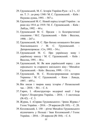 12
29. Грушевський, М. С. Історія України-Руси : в 2 т., 12
кн. Т. 3 : до року 1340 ∕ М. С. Грушевський. – Київ :
Наукова думка, 1993. – 587 с.
30. Грушевський М. С. Новий період історії України : за
роки від 1914 до 1919 ∕ М. С. Грушевський. – Київ :
Либідь, 1992. – 44 с.
31. Грушевський М. С. Предок : із белетристичної
спадщини ∕ М.С. Грушевський. – Київ : Веселка,
1990. – 247 с.
32. Грушевський, М. С. Про батька козацького Богдана
Хмельницького ∕ М. С. Грушевський. –
Дніпропетровськ : Січ, 1993. – 54 с.
33. Грушевський М. С. Про українську мову і
українську школу ∕ М. С. Грушевський. – Київ :
Веселка, 1991. – 46 с.
34. Грушевський, М. Як жив український народ : для
середнього та старшого шкільного віку ∕ Михайло
Грушевський. – Київ : Веселка, 1999. – 111 с.
35. Грушевский, М. С. Иллюстрированная история
Украины ∕ М. С. Грушевский. – Киев : Левада,
1997. – 695 с.
36. Він писав і творив нашу історію ∕∕ Позакласний
час. – 2018. − №1. – С. 6.
37. Гирич, І. «Конструктор» модерної нації ∕ Ігор
Гирич ∕∕ Літературна Україна. – 2016. – 3 листопада
(№ 42). – С. 3.
38. Журжа, І. «Справа Грушевського» ∕ Ірина Журжа ∕∕
Голос України. – 2016. – 29 вересня (№ 185). – С. 20.
39. Козловський, І. 150 – річчя Михайла Грушевського
відзначають у Польщі ∕ Іван Козловський ∕∕ Голос
України. – 2016. – 28 вересня (№ 184). – С. 6.
 