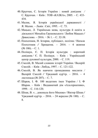 13
40. Крупчан, С. Історія України : новий довідник ∕
С. Крупчан. − Київ : ТОВ «КАЗКА», 2005. – С. 433-
434.
41. Малик, Я. Історія української державності ∕
Я. Малик. – Львів : Світ, 1995. – С. 73.
42. Мацько, Л. Українська мова, культура й освіта в
діяльності Михайла Грушевського ∕ Любов Мацько ∕∕
Дивослово. – 2016. − № 1. – С. 32-38.
43. Плохотнюк, Н. Історик, публіцист, політик ∕ Наталя
Плохотнюк ∕∕ Хрещатик. – 2016. – 4 жовтня
(№ 106). – С. 1.
44. Поліщук, Є. П. Історія культури : короткий
довідник ∕ Є. П. Поліщук. – Київ : Український
центр духовної культури, 2000. – С. 119.
45. Смолій, В. Малий словник історії України ∕ Валерій
Смолій. – Київ : Либідь, 1997. – С. 121-122.
46. Смолій, В. Як навчити громадянина мислити ∕
Валерій Смолій ∕∕ Урядовий кур′єр. – 2016. – 4
листопада (№ 207). – С. 7.
47. Шаров, І. Ф. 100 видатних імен України ∕ І. Ф
Шаров. – Київ : Видавничий дім «Альтернативи»,
1999. – С. 116-120.
48. Шпак, В. «…доконала його Москва» ∕ Віктор Шпак ∕∕
Урядовий кур′єр. – 2016. – 24 вересня (№ 180). – С.
8.
 
