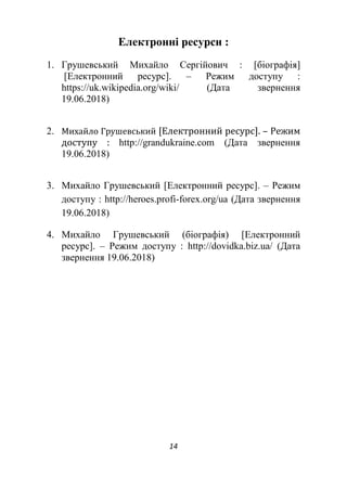 14
Електронні ресурси :
1. Грушевський Михайло Сергійович : [біографія]
[Електронний ресурс]. – Режим доступу :
https://uk.wikipedia.org/wiki/ (Дата звернення
19.06.2018)
2. Михайло Грушевський [Електронний ресурс]. – Режим
доступу : http://grandukraine.com (Дата звернення
19.06.2018)
3. Михайло Грушевський [Електронний ресурс]. – Режим
доступу : http://heroes.profi-forex.org/ua (Дата звернення
19.06.2018)
4. Михайло Грушевський (біографія) [Електронний
ресурс]. – Режим доступу : http://dovidka.biz.ua/ (Дата
звернення 19.06.2018)
 