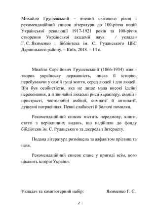 2
Михайло Грушевський – вчений світового рівня :
рекомендаційний список літератури до 100-річчя подій
Української революції 1917-1921 років та 100-річчя
створення Української академії наук ∕ укладач
Г. Є. Якименко ; Бібліотека ім. С. Руданського ЦБС
Дарницького району. – Київ, 2018. – 14 с.
Миайло Сергійович Грушевський (1866-1934) жив і
творив українську державність, писав її історію,
перебуваючи у самій гущі життя, серед людей і для людей.
Він був особистістю, яка не лише мала високі ідейні
переконання, а й звичайні людські риси характеру, емоції і
пристрасті, честолюбні амбіції, симпатії й антипатії,
душевні потрясінняя. Певні слабкості й болючі помилки.
Рекомендаційний список містить передмову, книги,
статті з періодичних видань, що надійшли до фонду
бібліотеки ім. С. Руданського та джерела з Інтернету.
Подана література розміщена за алфавітом прізвищ та
назв.
Рекомендаційний список стане у пригоді всім, кого
цікавить історія України.
Укладач та комп′ютерний набір: Якименко Г. Є.
 