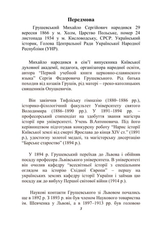 3
Передмова
Грушевський Михайло Сергійович народився 29
вересня 1866 у м. Холм, Царство Польське, помер 24
листопада 1934 у м. Кисловодську, СРСР. Український
історик, Голова Центральної Ради Української Народної
Республіки (УНР).
Михайло народився в сім’ї випускника Київської
духовної академії, педагога, організатора народної освіти,
автора “Первой учебной книги церковно-славянского
языка” Сергія Федоровича Грушевського. Рід батька
походив від козаків Грушів, рід матері – греко-католицьких
священиків Опуцкевичів.
Він закінчив Тифліську гімназію (1880–1886 рр.),
історико-філологічний факультет Університету святого
Володимира (1886–1890 рр.). У 1891–1894 рр. –
професорський стипендіат на здобуття звання магістра
історії при університеті. Учень В.Антоновича. Під його
керівництвом підготував конкурсну роботу “Нарис історії
Київської землі від смерті Ярослава до кінця ХІV ст.” (1891
р.), удостоєну золотої медалі, та магістерську дисертацію
“Барське староство” (1894 р.).
У 1894 р. Грушевський переїхав до Львова і обійняв
посаду професора Львівського університета. В університеті
він очолив кафедру “всесвітньої історії з спеціальним
оглядом на історію Східної Європи” – першу на
українських землях кафедру історії України і займав цю
посаду аж до вибуху Першої світової війни (1914 р.).
Наукові контакти Грушевського зі Львовом почались
ще в 1892 р. З 1893 р. він був членом Наукового товариства
ім. Шевченка у Львові, а в 1897–1913 рр. був головою
 