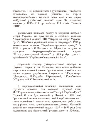4
товариства. Під керівництвом Грушевського Товариство
розвивалось як наукова установа на взірець
західноєвропейських академій; воно мало стати ядром
майбутньої української академії наук. За редакцією
вченого у 1895–1913 рр. вийшло 113 томів “Записок
НТШ”.
Грушевський ініціював роботу зі збирання джерел з
історії України, які друкувалися в серійних виданнях
Археографічній комісії НТШ: “Жерела до історії України-
Руси”, “Пам’ятки української мови та літератури”. 1906 р.
започаткував видання “Українсько-руського архіву”. У
1898 р. разом з О.Маковеєм та І.Франком заснував та
редагував літературно-публіцистичний журнал
“Літературно-науковий вістник”, у 1899 р. був одним із
організаторів “Української видавничої спілки”.
Історичний семінар університетської кафедри та
Наукове товариство ім. Шевченка стали організаційними
осередками наукової школи Грушевського, з якої постала
плеяда відомих українських істориків – В.Гарасимчук,
І.Джиджора, М.Кордуба, І.Кревецький, І.Крип’якевич,
О.Терлецький, С.Томашівський та ін.
Ці широкомасштабні історичні дослідження мали
слугувати основою для головної наукової праці
М.С.Грушевського – багатотомової “Історії України-Руси”.
Перший її том був виданий у Львові в 1898 році.
Грушевський вважав написання такої історії справою честі
свого покоління і наполегливо продовжував роботу над
нею у різних, часто дуже несприятливих умовах. Останній,
десятий том (присвячений подіям 1657 – 1659 рр.) було
надруковано уже після смерті Грушевського – в 1936 році.
 