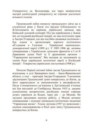 6
Університету св. Володимира, але через шовіністичні
настрої адміністрації університету не отримав достатньої
кількості голосів.
Грушевський набув вишколу громадського діяча ще в
студентські роки у Києві під орудою О.Кониського та
В.Антоновича як керівник української громади при
Київській духовній семінарії. Під час перебування у Львові
він, як підданий російської імперії, не мав політичних прав
в Австро-Угорщині; але він постійно цікавився політикою і
був одним із організаторів першого політичного
об’єднання в Галичині – Української національно-
демократичної партії (1899 р.). У 1905–1906 рр. активно
співпрацював з Українською думською фракцією в І та ІІ
Державних думах Росії та її друкованим органом –
“Украинским вестником”. Він належав до засновників та
членів Ради української політичної партії в Російській
імперії – Товариства українських поступовців (1908 р.).
Початок Першої світової війни застав Грушевського на
відпочинку в селі Криворівня (нині – Івано-Франківської
області, а тоді – територія Австро-Угорщини). З великими
труднощами Грушевський зумів повернутись до Києва, де
його заарештували за звинуваченням в австрофільстві.
Після п’ятимісячного ув’язнення в Лук’янівській в’язниці
він був висланий до Симбірська. Восени 1915 р. завдяки
клопотанням авторитетних російських вчених отримав
дозвіл переїхати до Казані, через рік – до Москви. На
засланні продовжив наукову роботу, у Москві активно
співпрацював з відомим громадсько-політичним виданням
“Украинская жизнь”. Тільки лютнева (1917 р.) революція і
падіння самодержавства в Росії дало змогу Грушевському
повернутись до Києва.
 