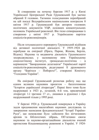 7
Зі створенням на початку березня 1917 р. у Києві
Української Центральної Ради Грушевський був заочно
обраний її головою. Таємним голосуванням переобраний
на цій посаді Всеукраїнським національним конгресом 8
квітня 1917 р. Грушевський був автором головних
політичних документів УЦР, основних концептуальних
положень Української революції. Він тісно співпрацював із
створеною у квітні 1917 р. Українською партією
соціалістів-революціонерів.
Після гетьманського перевороту Грушевський відійшов
від активної політичної діяльності. У 1919–1924 рр.
перебував на еміграції (Прага, Париж, Женева, Берлін,
Відень). Наукова та видавнича діяльність Грушевського
зосереджувалась у заснованому ним Українському
соціологічному інституті, громадсько-політична – в
керівництві “Закордонною делегацією” Української партії
соціалістів-революціонерів, редагуванні її друкованого
органу “Борітеся – Поборете!”, створенні Комітету
“Голодним України”.
На еміграції Грушевський розпочав роботу над ще
одним великим науковим проектом – багатотомною
“Історією української літератури”. Перші його томи були
надруковані в 1923 р., останній, 6-й том, присвячений
літературі 1-ї третини 17 ст., лишився в рукописі і був
надрукований тільки у 1995 році.
У березні 1924 р. Грушевський повернувся в Україну
задля продовження масштабних наукових досліджень та
завершення написання фундаментальної “Історії України-
Руси”, що неможливо було здійснити без вітчизняних
архівів та бібліотечних зібрань. Об’єктивно своєю
науковою та науково-організаційною діяльністю вчений
протистояв більшовицькому режимові в Україні. У 1924-
 