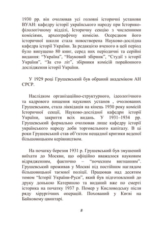 8
1930 рр. він очолював усі головні історичні установи
ВУАН: кафедру історії українського народу при Історико-
філологічному відділі, Історичну секцію з численними
комісіями, археографічну комісію. Осередком його
історичної школи стала новостворена Науково-дослідна
кафедра історії України. За редакцією вченого в цей період
було випущено 80 книг, серед них періодичні та серійні
видання: “Україна”, “Науковий збірник”, “Студії з історії
України”, “За сто літ”, збірники комісій порайонного
дослідження історії України.
У 1929 році Грушевський був обраний академіком АН
СРСР.
Наслідком організаційно-структурного, ідеологічного
та кадрового нищення наукових установ , очолюваних
Грушевським, стала ліквідація на кінець 1930 року комісій
Історичної секції, Науково-дослідної кафедри історії
України, закриття всіх видань. У 1931–1934 рр.
Грушевський формально очолював лише кафедру історії
українського народу доби торговельного капіталу. В ці
роки Грушевський став об’єктом нещадної критики веденої
більшовицьким керівництвом.
На початку березня 1931 р. Грушевський був змушений
виїхати до Москви, що офіційно вважалося науковим
відрядженням, фактично – “почесним вигнанням”.
Грушевський проживав у Москві під постійним наглядом
більшовицької таємної поліції. Працював над десятим
томом “Історії України-Руси”, який був підготовлений до
друку донькою Катериною та виданий вже по смерті
історика на початку 1937 р. Помер у Кисловодську після
ряду хірургічних операцій. Похований у Києві на
Байковому цвинтарі.
 