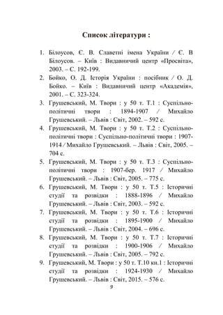 9
Список літератури :
1. Білоусов, Є. В. Славетні імена України ∕ Є. В
Білоусов. – Київ : Видавничий центр «Просвіта»,
2003. – С. 192-199.
2. Бойко, О. Д. Історія України : посібник ∕ О. Д.
Бойко. – Київ : Видавничий центр «Академія»,
2001. – С. 323-324.
3. Грушевський, М. Твори : у 50 т. Т.1 : Суспільно-
політичні твори : 1894-1907 ∕ Михайло
Грушевський. – Львів : Світ, 2002. – 592 с.
4. Грушевський, М. Твори : у 50 т. Т.2 : Суспільно-
політичні твори : Суспільно-політичні твори : 1907-
1914 ∕ Михайло Грушевський. – Львів : Світ, 2005. –
704 с.
5. Грушевський, М. Твори : у 50 т. Т.3 : Суспільно-
політичні твори : 1907-бер. 1917 ∕ Михайло
Грушевський. – Львів : Світ, 2005. – 775 с.
6. Грушевський, М. Твори : у 50 т. Т.5 : Історичні
студії та розвідки : 1888-1896 ∕ Михайло
Грушевський. – Львів : Світ, 2003. – 592 с.
7. Грушевський, М. Твори : у 50 т. Т.6 : Історичні
студії та розвідки : 1895-1900 ∕ Михайло
Грушевський. – Львів : Світ, 2004. – 696 с.
8. Грушевський, М. Твори : у 50 т. Т.7 : Історичні
студії та розвідки : 1900-1906 ∕ Михайло
Грушевський. – Львів : Світ, 2005. – 792 с.
9. Грушевський, М. Твори : у 50 т. Т.10 кн.1 : Історичні
студії та розвідки : 1924-1930 ∕ Михайло
Грушевський. – Львів : Світ, 2015. – 576 с.
 