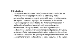 Introduction
1. The Water User Association (WUA) in Maharashtra conducted an
extensive awareness program aimed at addressing water
conservation, management, and sustainable usage practices across
the region. This report highlights the objectives, activities The
awareness program conducted by the Water User Association in
Maharashtra has played a crucial role in promoting water
conservation, raising awareness, and fostering community
participation in sustainable water management practices. However,
sustained efforts, stakeholder collaboration, and supportive policies
are essential to address the growing challenges of water scarcity and
ensure the long-term sustainability of water resources in the region.
 