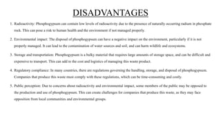 DISADVANTAGES
1. Radioactivity: Phosphogypsum can contain low levels of radioactivity due to the presence of naturally occurring radium in phosphate
rock. This can pose a risk to human health and the environment if not managed properly.
2. Environmental impact: The disposal of phosphogypsum can have a negative impact on the environment, particularly if it is not
properly managed. It can lead to the contamination of water sources and soil, and can harm wildlife and ecosystems.
3. Storage and transportation: Phosphogypsum is a bulky material that requires large amounts of storage space, and can be difficult and
expensive to transport. This can add to the cost and logistics of managing this waste product.
4. Regulatory compliance: In many countries, there are regulations governing the handling, storage, and disposal of phosphogypsum.
Companies that produce this waste must comply with these regulations, which can be time-consuming and costly.
5. Public perception: Due to concerns about radioactivity and environmental impact, some members of the public may be opposed to
the production and use of phosphogypsum. This can create challenges for companies that produce this waste, as they may face
opposition from local communities and environmental groups.
 