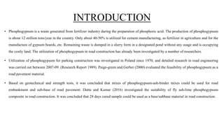 INTRODUCTION
• Phosphogypsum is a waste generated from fertilizer industry during the preparation of phosphoric acid. The production of phosphogypsum
is about 12 million tons/year in the country. Only about 40-50% is utilized for cement manufacturing, as fertilizer in agriculture and for the
manufacture of gypsum boards, etc. Remaining waste is dumped in a slurry form in a designated pond without any usage and is occupying
the costly land. The utilization of phosphogypsum in road construction has already been investigated by a number of researchers.
• Utilization of phosphogypsum for parking construction was investigated in Poland since 1970, and detailed research in road engineering
was carried out between 2007-09. (Research Report 1989). Paige-green and Gerber (2000) evaluated the feasibility of phosphogypsum as a
road pavement material.
• Based on geotechnical and strength tests, it was concluded that mixes of phosphogypsum-ash-binder mixes could be used for road
embankment and sub-base of road pavement. Dutta and Kumar (2016) investigated the suitability of fly ash-lime phosphogypsum
composite in road construction. It was concluded that 28 days cured sample could be used as a base/subbase material in road construction.
 
