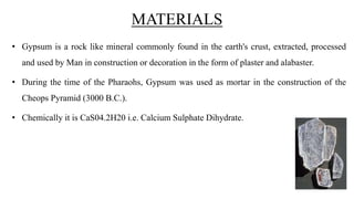 MATERIALS
• Gypsum is a rock like mineral commonly found in the earth's crust, extracted, processed
and used by Man in construction or decoration in the form of plaster and alabaster.
• During the time of the Pharaohs, Gypsum was used as mortar in the construction of the
Cheops Pyramid (3000 B.C.).
• Chemically it is CaS04.2H20 i.e. Calcium Sulphate Dihydrate.
 