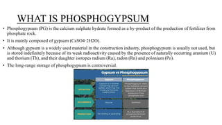 WHAT IS PHOSPHOGYPSUM
• Phosphogypsum (PG) is the calcium sulphate hydrate formed as a by-product of the production of fertilizer from
phosphate rock.
• It is mainly composed of gypsum (CaSO4·2H2O).
• Although gypsum is a widely used material in the construction industry, phosphogypsum is usually not used, but
is stored indefinitely because of its weak radioactivity caused by the presence of naturally occurring uranium (U)
and thorium (Th), and their daughter isotopes radium (Ra), radon (Rn) and polonium (Po).
• The long-range storage of phosphogypsum is controversial.
 