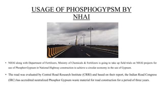 USAGE OF PHOSPHOGYPSM BY
NHAI
• NHAI along with Department of Fertilizers, Ministry of Chemicals & Fertilizers is going to take up field trials on NHAI projects for
use of Phosphor-Gypsum in National Highway construction to achieve a circular economy in the use of Gypsum.
• The road was evaluated by Central Road Research Institute (CRRI) and based on their report, the Indian Road Congress
(IRC) has accredited neutralized Phosphor Gypsum waste material for road construction for a period of three years.
 