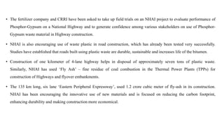 • The fertilizer company and CRRI have been asked to take up field trials on an NHAI project to evaluate performance of
Phosphor-Gypsum on a National Highway and to generate confidence among various stakeholders on use of Phosphor-
Gypsum waste material in Highway construction.
• NHAI is also encouraging use of waste plastic in road construction, which has already been tested very successfully.
Studies have established that roads built using plastic waste are durable, sustainable and increases life of the bitumen.
• Construction of one kilometer of 4-lane highway helps in disposal of approximately seven tons of plastic waste.
Similarly, NHAI has used ‘Fly Ash’ – fine residue of coal combustion in the Thermal Power Plants (TPPs) for
construction of Highways and flyover embankments.
• The 135 km long, six lane ‘Eastern Peripheral Expressway’, used 1.2 crore cubic meter of fly-ash in its construction.
NHAI has been encouraging the innovative use of new materials and is focused on reducing the carbon footprint,
enhancing durability and making construction more economical.
 
