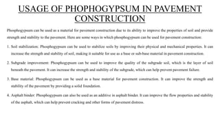 USAGE OF PHOPHOGYPSUM IN PAVEMENT
CONSTRUCTION
Phosphogypsum can be used as a material for pavement construction due to its ability to improve the properties of soil and provide
strength and stability to the pavement. Here are some ways in which phosphogypsum can be used for pavement construction:
1. Soil stabilization: Phosphogypsum can be used to stabilize soils by improving their physical and mechanical properties. It can
increase the strength and stability of soil, making it suitable for use as a base or sub-base material in pavement construction.
2. Subgrade improvement: Phosphogypsum can be used to improve the quality of the subgrade soil, which is the layer of soil
beneath the pavement. It can increase the strength and stability of the subgrade, which can help prevent pavement failure.
3. Base material: Phosphogypsum can be used as a base material for pavement construction. It can improve the strength and
stability of the pavement by providing a solid foundation.
4. Asphalt binder: Phosphogypsum can also be used as an additive in asphalt binder. It can improve the flow properties and stability
of the asphalt, which can help prevent cracking and other forms of pavement distress.
 