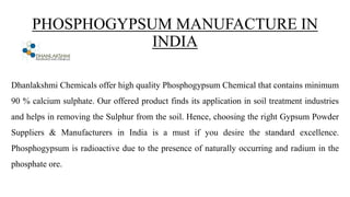 PHOSPHOGYPSUM MANUFACTURE IN
INDIA
Dhanlakshmi Chemicals offer high quality Phosphogypsum Chemical that contains minimum
90 % calcium sulphate. Our offered product finds its application in soil treatment industries
and helps in removing the Sulphur from the soil. Hence, choosing the right Gypsum Powder
Suppliers & Manufacturers in India is a must if you desire the standard excellence.
Phosphogypsum is radioactive due to the presence of naturally occurring and radium in the
phosphate ore.
 