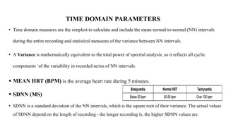 TIME DOMAIN PARAMETERS
• Time domain measures are the simplest to calculate and include the mean normal-to-normal (NN) intervals
during the entire recording and statistical measures of the variance between NN intervals.
• A Variance is mathematically equivalent to the total power of spectral analysis, so it reflects all cyclic
components `of the variability in recorded series of NN intervals.
 MEAN HRT (BPM) is the average heart rate during 5 minutes.
 SDNN (MS)
• SDNN is a standard deviation of the NN intervals, which is the square root of their variance. The actual values
of SDNN depend on the length of recording - the longer recording is, the higher SDNN values are.
 