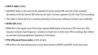  SDNN Index (MS)
• SSSDNN Index is the mean of the standard of all the normal RR intervals of the standard
deviations of all the normal RR intervals for each 5-minute segment of a 24- hour ECG recording.
• The Index is believed to be a measure primarily of autonomic influence on heart rate variability.
 RMS-SD (MS)
• RMS-SD is the square root of the mean squared differences of successive NN intervals. This
measure estimate high-frequency variations in heart rate in short-term NN recordings that reflects
an estimate of parasympathetic regulation of the heart.
 PSI (Physical Stress index ) NO SCALE
• PSI reflects the load and pressure to your heart based on SDNN and HRT at the same time.
 