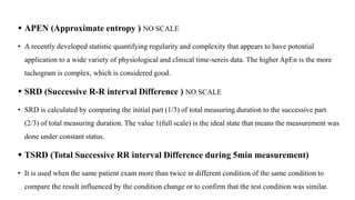  APEN (Approximate entropy ) NO SCALE
• A recently developed statistic quantifying regularity and complexity that appears to have potential
application to a wide variety of physiological and clinical time-sereis data. The higher ApEn is the more
tachogram is complex, which is considered good.
 SRD (Successive R-R interval Difference ) NO SCALE
• SRD is calculated by comparing the initial part (1/3) of total measuring duration to the successive part
(2/3) of total measuring duration. The value 1(full scale) is the ideal state that means the measurement was
done under constant status.
 TSRD (Total Successive RR interval Difference during 5min measurement)
• It is used when the same patient exam more than twice in different condition of the same condition to
compare the result influenced by the condition change or to confirm that the test condition was similar.
 
