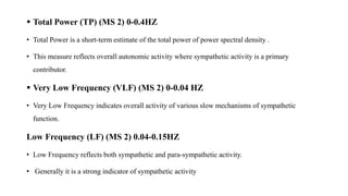  Total Power (TP) (MS 2) 0-0.4HZ
• Total Power is a short-term estimate of the total power of power spectral density .
• This measure reflects overall autonomic activity where sympathetic activity is a primary
contributor.
 Very Low Frequency (VLF) (MS 2) 0-0.04 HZ
• Very Low Frequency indicates overall activity of various slow mechanisms of sympathetic
function.
Low Frequency (LF) (MS 2) 0.04-0.15HZ
• Low Frequency reflects both sympathetic and para-sympathetic activity.
• Generally it is a strong indicator of sympathetic activity
 