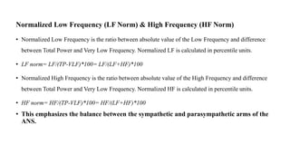 Normalized Low Frequency (LF Norm) & High Frequency (HF Norm)
• Normalized Low Frequency is the ratio between absolute value of the Low Frequency and difference
between Total Power and Very Low Frequency. Normalized LF is calculated in percentile units.
• LF norm= LF/(TP-VLF)*100= LF/(LF+HF)*100
• Normalized High Frequency is the ratio between absolute value of the High Frequency and difference
between Total Power and Very Low Frequency. Normalized HF is calculated in percentile units.
• HF norm= HF/(TP-VLF)*100= HF/(LF+HF)*100
• This emphasizes the balance between the sympathetic and parasympathetic arms of the
ANS.
 
