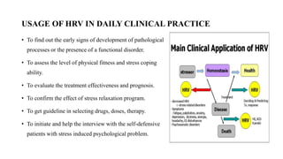 USAGE OF HRV IN DAILY CLINICAL PRACTICE
• To find out the early signs of development of pathological
processes or the presence of a functional disorder.
• To assess the level of physical fitness and stress coping
ability.
• To evaluate the treatment effectiveness and prognosis.
• To confirm the effect of stress relaxation program.
• To get guideline in selecting drugs, doses, therapy.
• To initiate and help the interview with the self-defensive
patients with stress induced psychological problem.
 