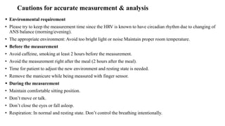 Cautions for accurate measurement & analysis
 Environmental requirement
• Please try to keep the measurement time since the HRV is known to have circadian rhythm due to changing of
ANS balance (morning/evening).
• The appropriate environment: Avoid too bright light or noise Maintain proper room temperature.
 Before the measurement
• Avoid caffeine, smoking at least 2 hours before the measurement.
• Avoid the measurement right after the meal (2 hours after the meal).
• Time for patient to adjust the new environment and resting state is needed.
• Remove the manicure while being measured with finger sensor.
 During the measurement
• Maintain comfortable sitting position.
• Don’t move or talk.
• Don’t close the eyes or fall asleep.
• Respiration: In normal and resting state. Don’t control the breathing intentionally.
 