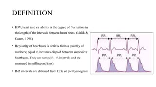 DEFINITION
• HRV, heart rate variability is the degree of fluctuation in
the length of the intervals between heart beats. (Malik &
Camm, 1995)
• Regularity of heartbeats is derived from a quantity of
numbers; equal to the times elapsed between successive
heartbeats. They are named R - R intervals and are
measured in millisecond (ms).
• R-R intervals are obtained from ECG or plethysmogram.
 