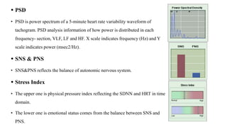  PSD
• PSD is power spectrum of a 5-minute heart rate variability waveform of
tachogram. PSD analysis information of how power is distributed in each
frequency- section, VLF, LF and HF. X scale indicates frequency (Hz) and Y
scale indicates power (msec2/Hz).
 SNS & PNS
• SNS&PNS reflects the balance of autonomic nervous system.
 Stress Index
• The upper one is physical pressure index reflecting the SDNN and HRT in time
domain.
• The lower one is emotional status comes from the balance between SNS and
PNS.
 